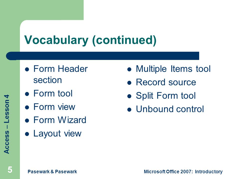 Access – Lesson 4 Pasewark & PasewarkMicrosoft Office 2007: Introductory 5 Vocabulary (continued) Form Header section Form tool Form view Form Wizard Layout view Multiple Items tool Record source Split Form tool Unbound control