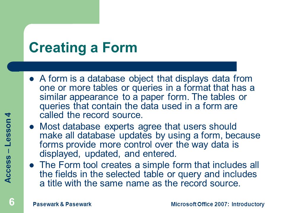 Access – Lesson 4 Pasewark & PasewarkMicrosoft Office 2007: Introductory 6 Creating a Form A form is a database object that displays data from one or more tables or queries in a format that has a similar appearance to a paper form.
