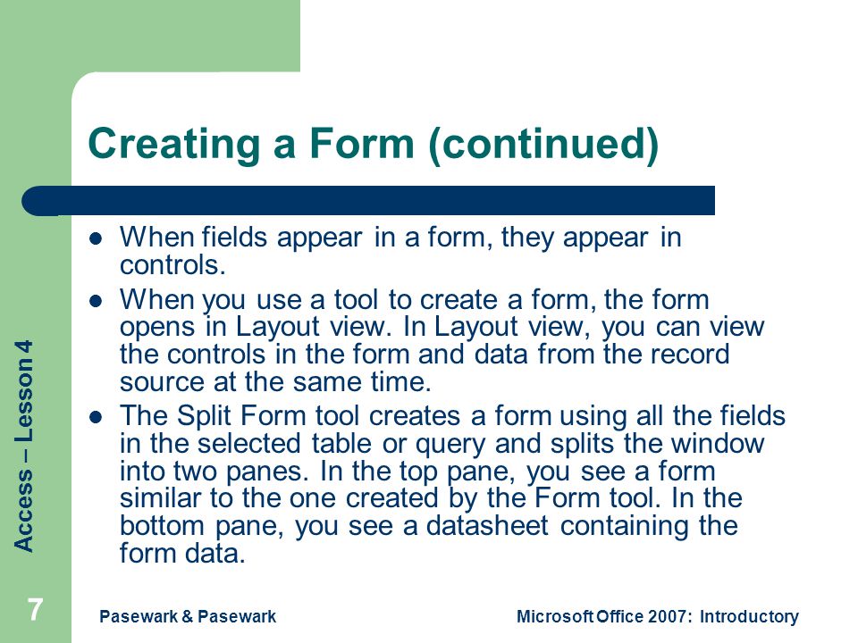 Access – Lesson 4 Pasewark & PasewarkMicrosoft Office 2007: Introductory 7 Creating a Form (continued) When fields appear in a form, they appear in controls.