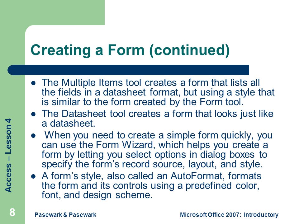 Access – Lesson 4 Pasewark & PasewarkMicrosoft Office 2007: Introductory 8 Creating a Form (continued) The Multiple Items tool creates a form that lists all the fields in a datasheet format, but using a style that is similar to the form created by the Form tool.
