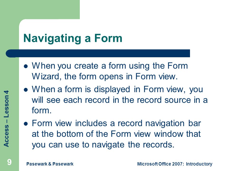 Access – Lesson 4 Pasewark & PasewarkMicrosoft Office 2007: Introductory 9 Navigating a Form When you create a form using the Form Wizard, the form opens in Form view.