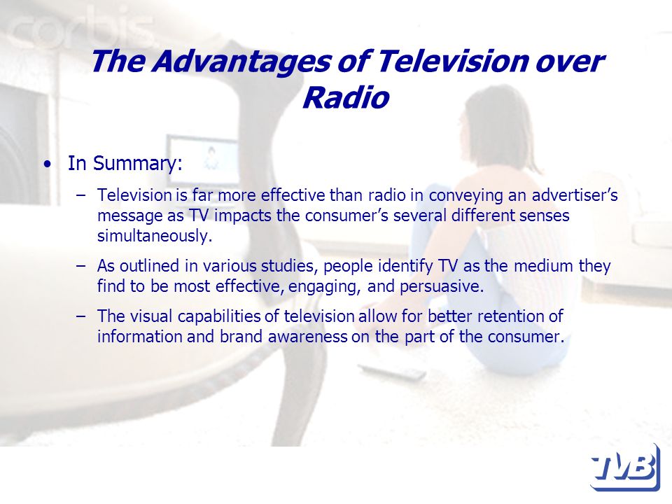 The Advantages of Television over Radio In Summary: –Television is far more effective than radio in conveying an advertiser’s message as TV impacts the consumer’s several different senses simultaneously.