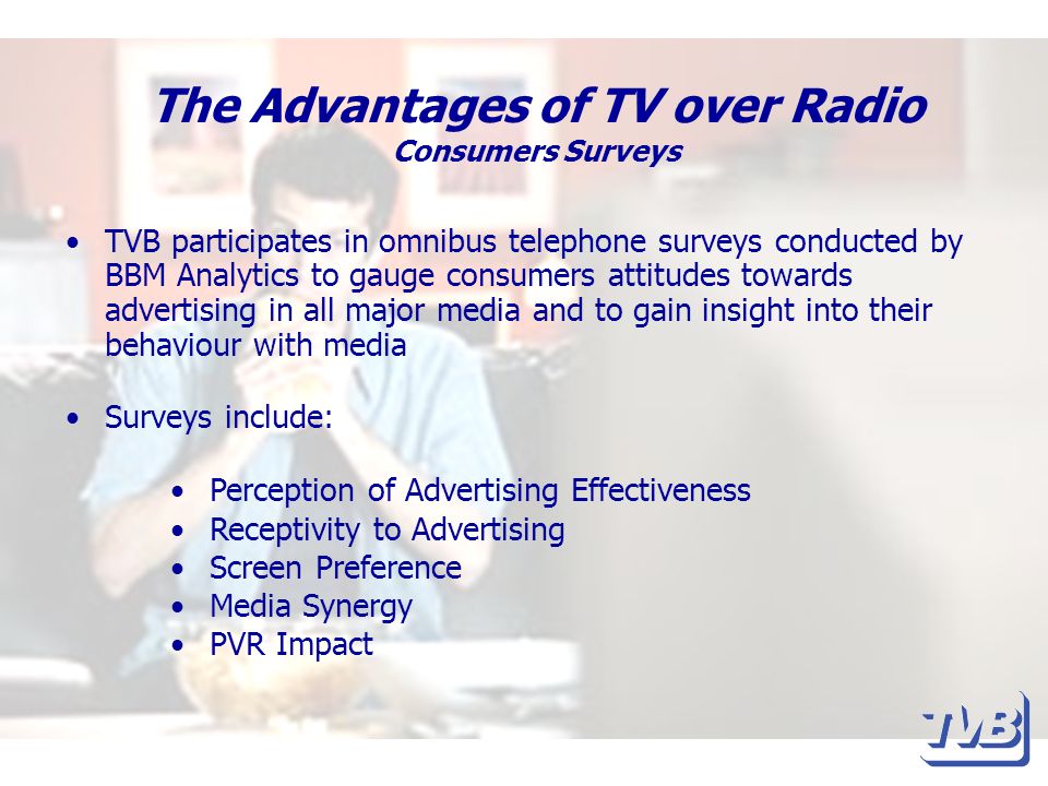 The Advantages of TV over Radio Consumers Surveys TVB participates in omnibus telephone surveys conducted by BBM Analytics to gauge consumers attitudes towards advertising in all major media and to gain insight into their behaviour with media Surveys include: Perception of Advertising Effectiveness Receptivity to Advertising Screen Preference Media Synergy PVR Impact