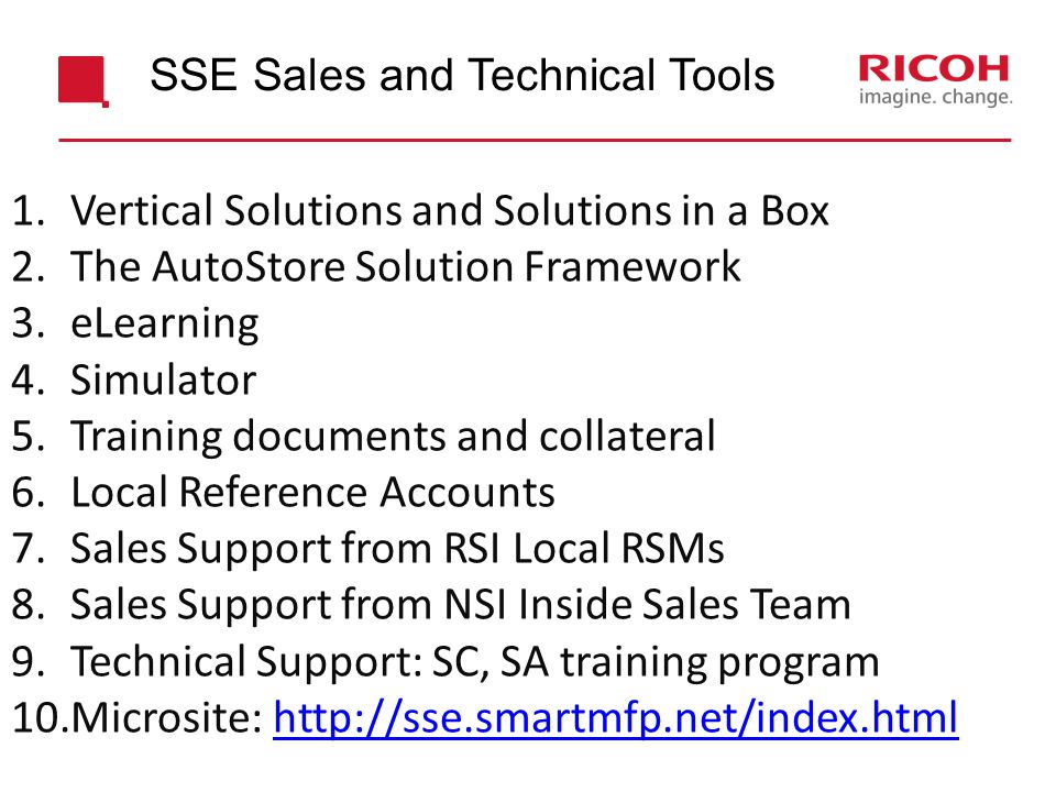 1.Vertical Solutions and Solutions in a Box 2.The AutoStore Solution Framework 3.eLearning 4.Simulator 5.Training documents and collateral 6.Local Reference Accounts 7.Sales Support from RSI Local RSMs 8.Sales Support from NSI Inside Sales Team 9.Technical Support: SC, SA training program 10.Microsite:   SSE Sales and Technical Tools