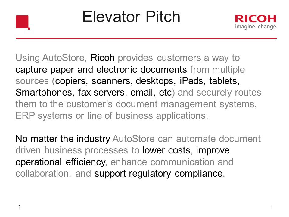 Elevator Pitch Using AutoStore, Ricoh provides customers a way to capture paper and electronic documents from multiple sources (copiers, scanners, desktops, iPads, tablets, Smartphones, fax servers,  , etc) and securely routes them to the customer’s document management systems, ERP systems or line of business applications.