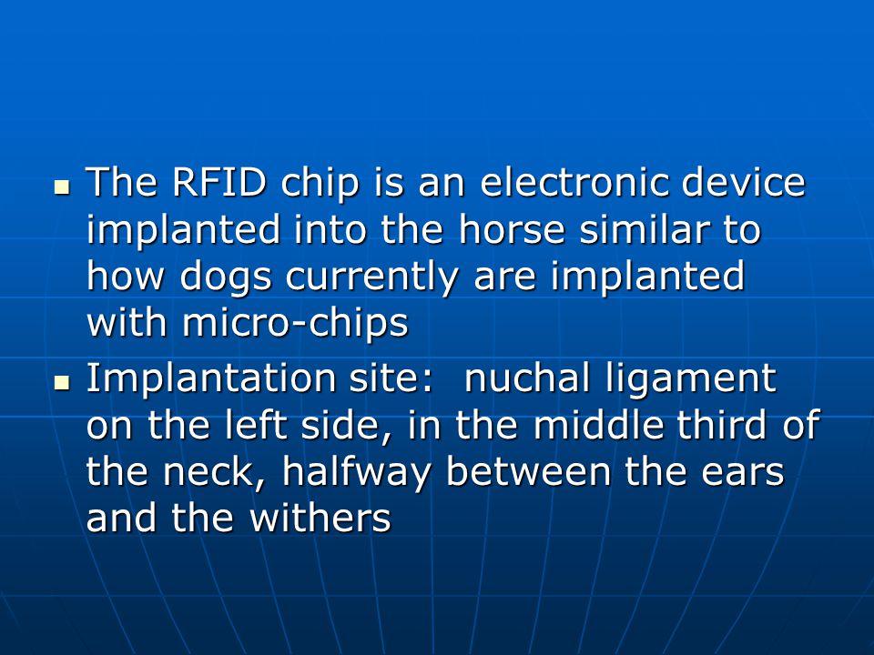 The RFID chip is an electronic device implanted into the horse similar to how dogs currently are implanted with micro-chips The RFID chip is an electronic device implanted into the horse similar to how dogs currently are implanted with micro-chips Implantation site: nuchal ligament on the left side, in the middle third of the neck, halfway between the ears and the withers Implantation site: nuchal ligament on the left side, in the middle third of the neck, halfway between the ears and the withers