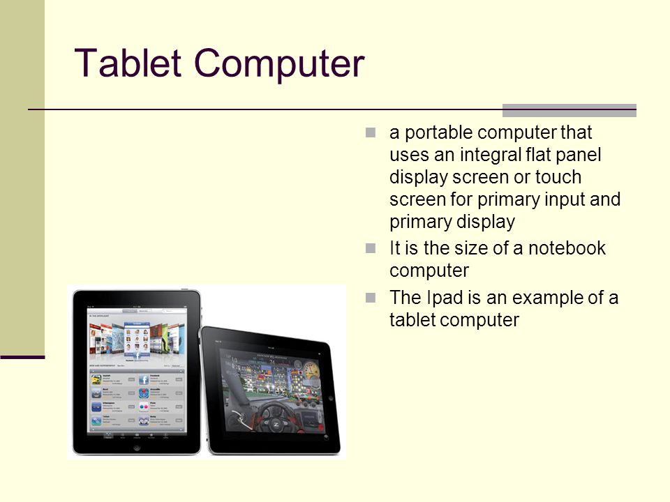 Tablet Computer a portable computer that uses an integral flat panel display screen or touch screen for primary input and primary display It is the size of a notebook computer The Ipad is an example of a tablet computer