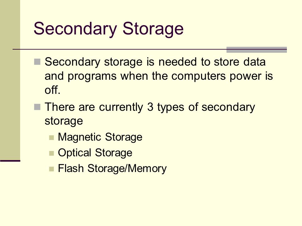 Secondary Storage Secondary storage is needed to store data and programs when the computers power is off.