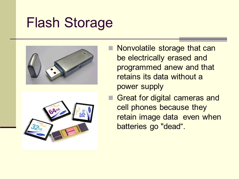 Flash Storage Nonvolatile storage that can be electrically erased and programmed anew and that retains its data without a power supply Great for digital cameras and cell phones because they retain image data even when batteries go dead .
