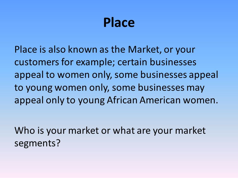 Place Place is also known as the Market, or your customers for example; certain businesses appeal to women only, some businesses appeal to young women only, some businesses may appeal only to young African American women.