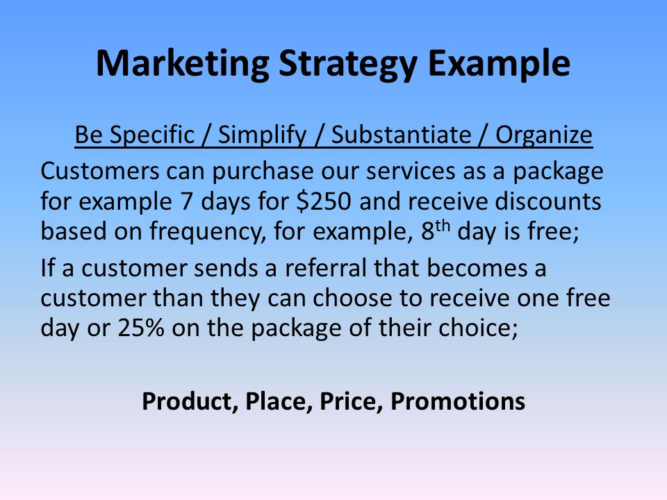 Marketing Strategy Example Be Specific / Simplify / Substantiate / Organize Customers can purchase our services as a package for example 7 days for $250 and receive discounts based on frequency, for example, 8 th day is free; If a customer sends a referral that becomes a customer than they can choose to receive one free day or 25% on the package of their choice; Product, Place, Price, Promotions