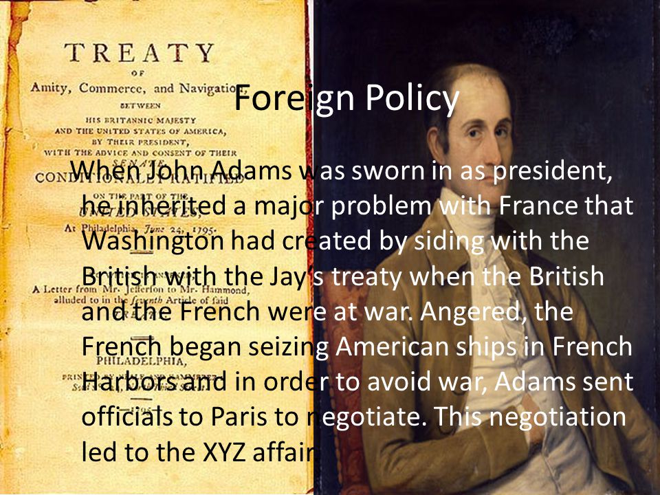 Foreign Policy When John Adams was sworn in as president, he inherited a major problem with France that Washington had created by siding with the British with the Jay’s treaty when the British and the French were at war.