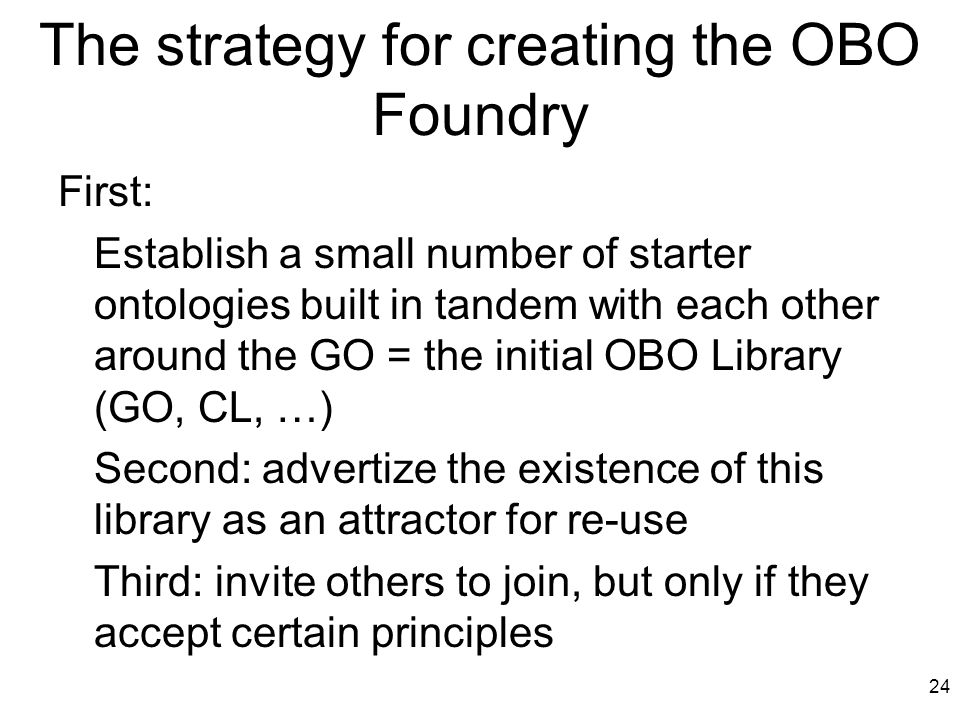 The strategy for creating the OBO Foundry First: Establish a small number of starter ontologies built in tandem with each other around the GO = the initial OBO Library (GO, CL, …) Second: advertize the existence of this library as an attractor for re-use Third: invite others to join, but only if they accept certain principles 24
