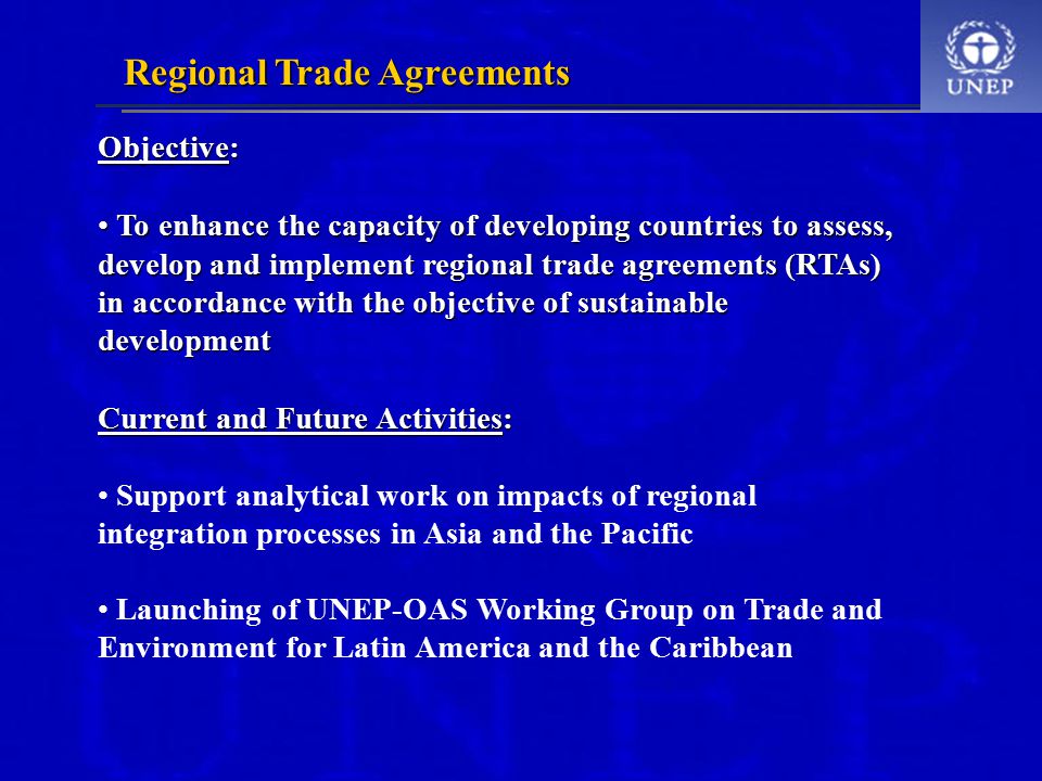 Regional Trade Agreements Objective: To enhance the capacity of developing countries to assess, develop and implement regional trade agreements (RTAs) in accordance with the objective of sustainable development To enhance the capacity of developing countries to assess, develop and implement regional trade agreements (RTAs) in accordance with the objective of sustainable development Current and Future Activities: Support analytical work on impacts of regional integration processes in Asia and the Pacific Launching of UNEP-OAS Working Group on Trade and Environment for Latin America and the Caribbean