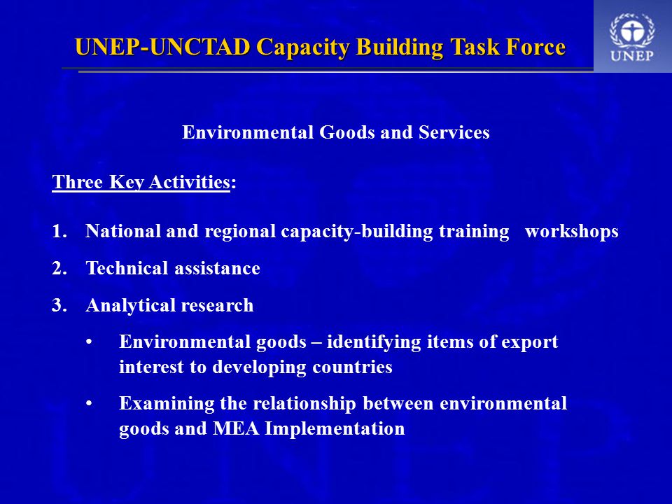 UNEP-UNCTAD Capacity Building Task Force Environmental Goods and Services Three Key Activities: 1.National and regional capacity-building training workshops 2.Technical assistance 3.Analytical research Environmental goods – identifying items of export interest to developing countries Examining the relationship between environmental goods and MEA Implementation