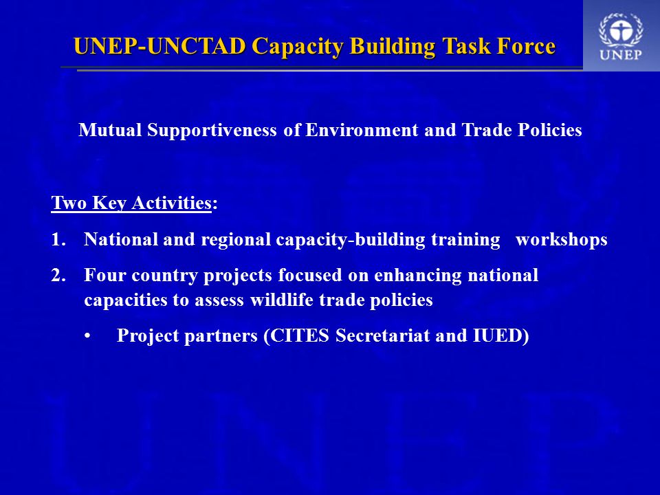 UNEP-UNCTAD Capacity Building Task Force Mutual Supportiveness of Environment and Trade Policies Two Key Activities: 1.National and regional capacity-building training workshops 2.Four country projects focused on enhancing national capacities to assess wildlife trade policies Project partners (CITES Secretariat and IUED)
