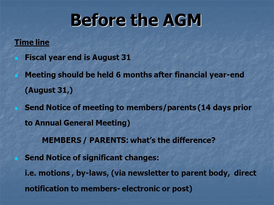 Before the AGM Time line Fiscal year end is August 31 Meeting should be held 6 months after financial year-end (August 31,) Send Notice of meeting to members/parents (14 days prior to Annual General Meeting) MEMBERS / PARENTS: what’s the difference.