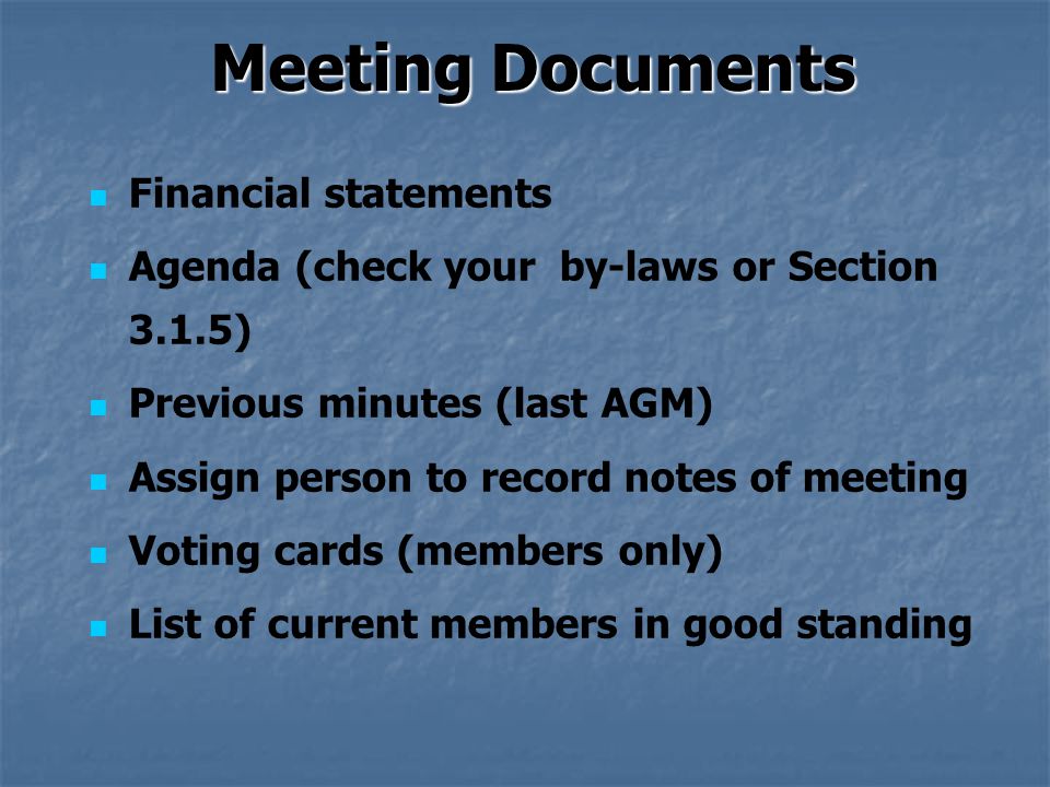Meeting Documents Financial statements Agenda (check your by-laws or Section 3.1.5) Previous minutes (last AGM) Assign person to record notes of meeting Voting cards (members only) List of current members in good standing