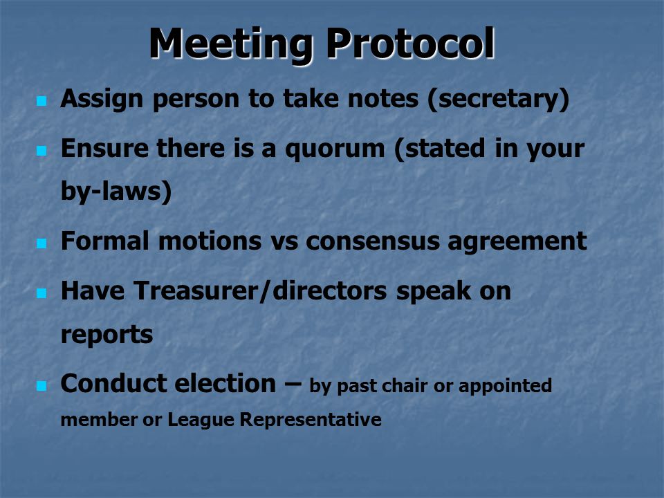 Meeting Protocol Assign person to take notes (secretary) Ensure there is a quorum (stated in your by-laws) Formal motions vs consensus agreement Have Treasurer/directors speak on reports Conduct election – by past chair or appointed member or League Representative
