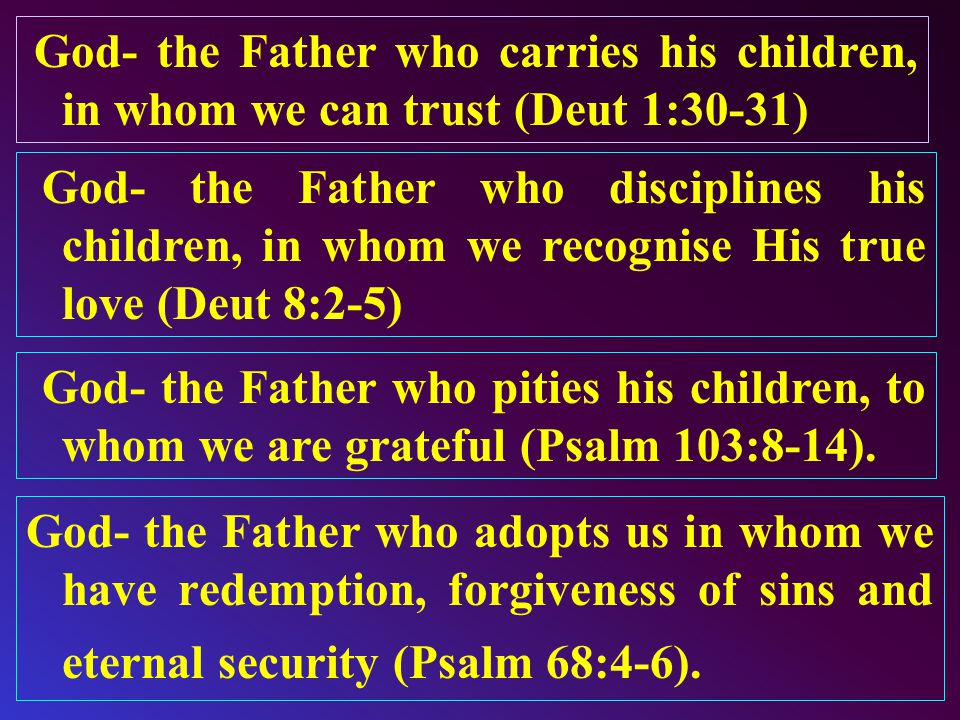 God- the Father who carries his children, in whom we can trust (Deut 1:30-31) God- the Father who disciplines his children, in whom we recognise His true love (Deut 8:2-5) God- the Father who pities his children, to whom we are grateful (Psalm 103:8-14).