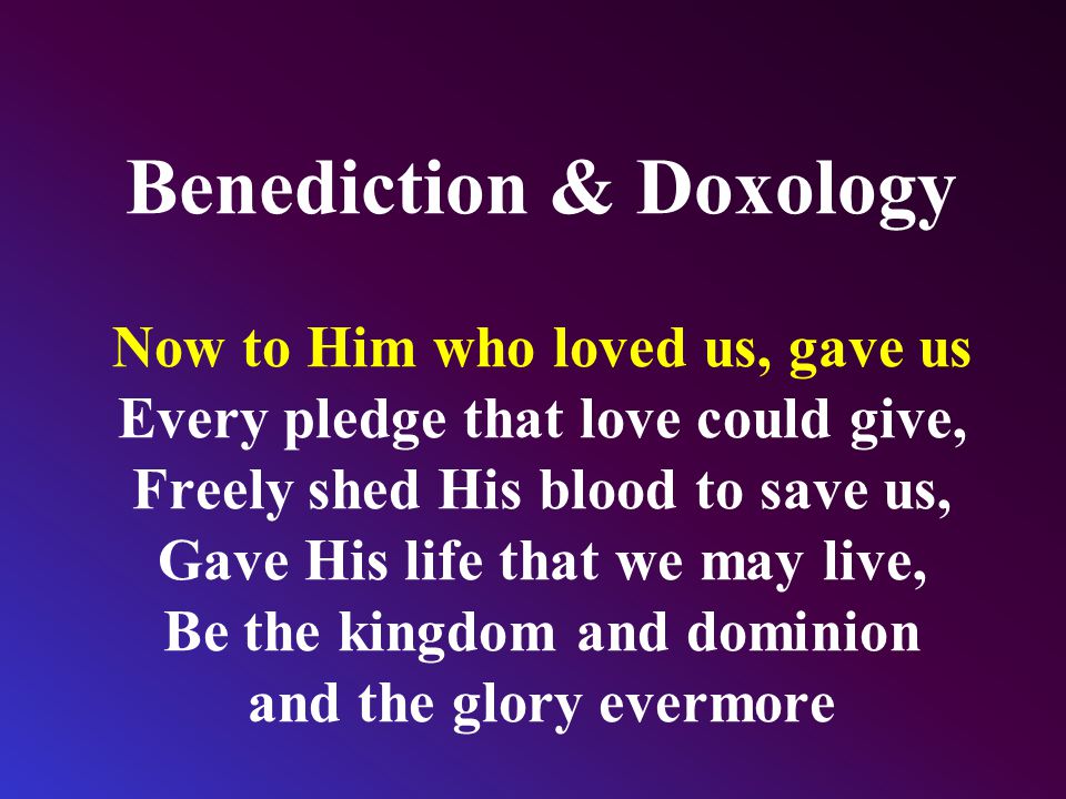 Benediction & Doxology Now to Him who loved us, gave us Every pledge that love could give, Freely shed His blood to save us, Gave His life that we may live, Be the kingdom and dominion and the glory evermore