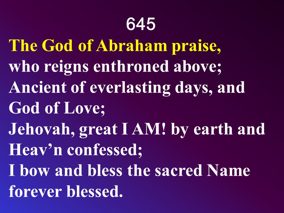 645 The God of Abraham praise, who reigns enthroned above; Ancient of everlasting days, and God of Love; Jehovah, great I AM.