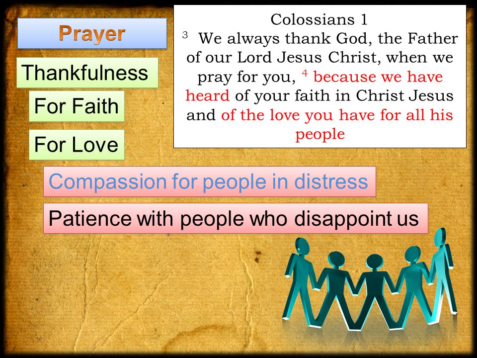 Colossians 1 3 We always thank God, the Father of our Lord Jesus Christ, when we pray for you, 4 because we have heard of your faith in Christ Jesus and of the love you have for all his people Thankfulness For Faith Compassion for people in distress Patience with people who disappoint us For Love