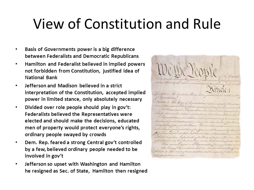 View of Constitution and Rule Basis of Governments power is a big difference between Federalists and Democratic Republicans Hamilton and Federalist believed in implied powers not forbidden from Constitution, justified idea of National Bank Jefferson and Madison believed in a strict interpretation of the Constitution, accepted implied power in limited stance, only absolutely necessary Divided over role people should play in gov’t: Federalists believed the Representatives were elected and should make the decisions, educated men of property would protect everyone’s rights, ordinary people swayed by crowds Dem.