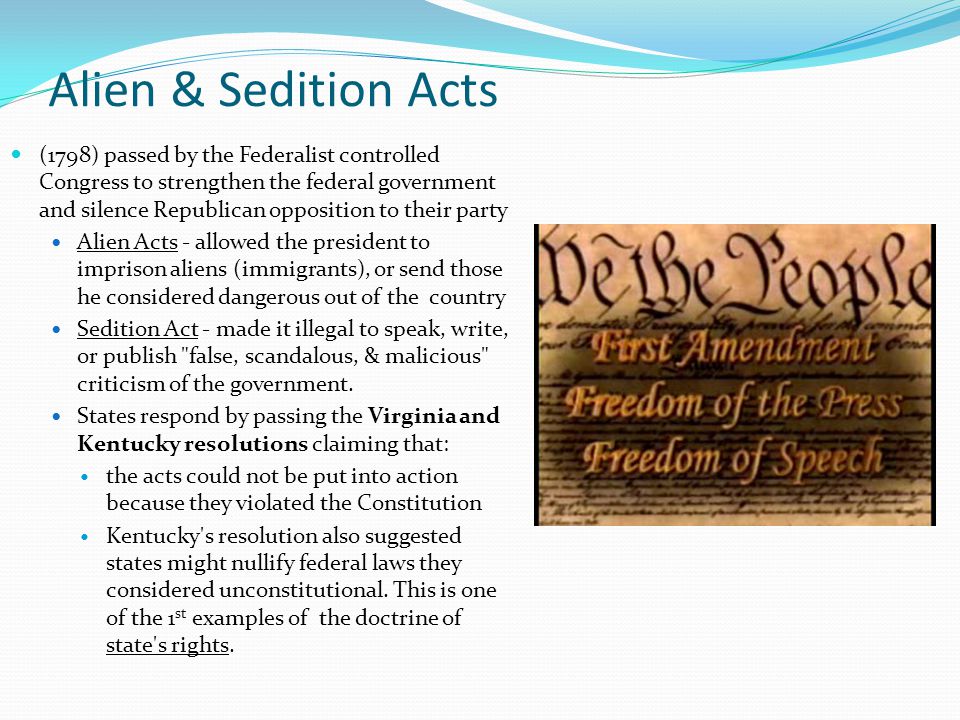 Alien & Sedition Acts (1798) passed by the Federalist controlled Congress to strengthen the federal government and silence Republican opposition to their party Alien Acts - allowed the president to imprison aliens (immigrants), or send those he considered dangerous out of the country Sedition Act - made it illegal to speak, write, or publish false, scandalous, & malicious criticism of the government.