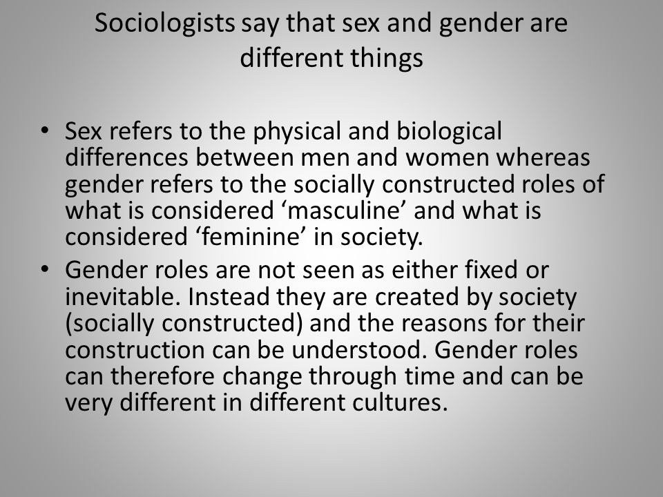 Sociologists say that sex and gender are different things Sex refers to the physical and biological differences between men and women whereas gender refers to the socially constructed roles of what is considered ‘masculine’ and what is considered ‘feminine’ in society.