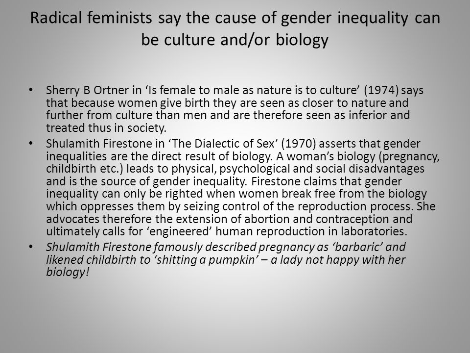 Radical feminists say the cause of gender inequality can be culture and/or biology Sherry B Ortner in ‘Is female to male as nature is to culture’ (1974) says that because women give birth they are seen as closer to nature and further from culture than men and are therefore seen as inferior and treated thus in society.