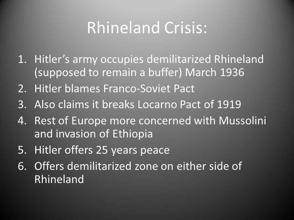 Rhineland Crisis: 1.Hitler’s army occupies demilitarized Rhineland (supposed to remain a buffer) March Hitler blames Franco-Soviet Pact 3.Also claims it breaks Locarno Pact of Rest of Europe more concerned with Mussolini and invasion of Ethiopia 5.Hitler offers 25 years peace 6.Offers demilitarized zone on either side of Rhineland