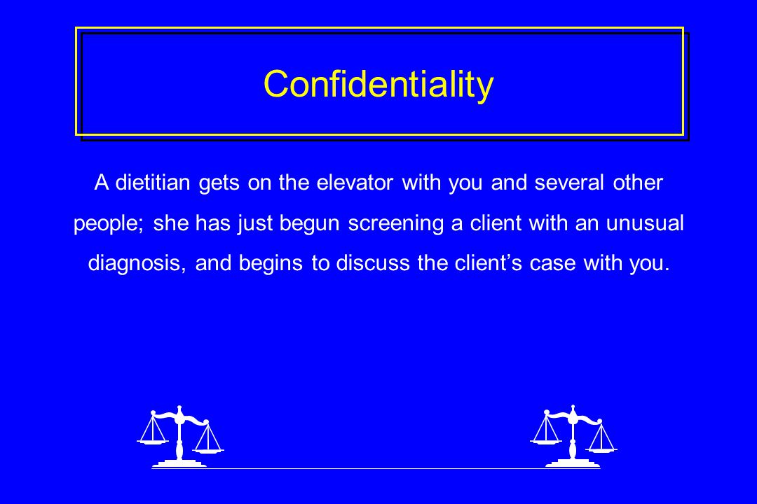 Confidentiality A dietitian gets on the elevator with you and several other people; she has just begun screening a client with an unusual diagnosis, and begins to discuss the client’s case with you.