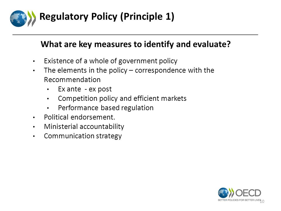 Regulatory Policy (Principle 1) Existence of a whole of government policy The elements in the policy – correspondence with the Recommendation Ex ante - ex post Competition policy and efficient markets Performance based regulation Political endorsement.
