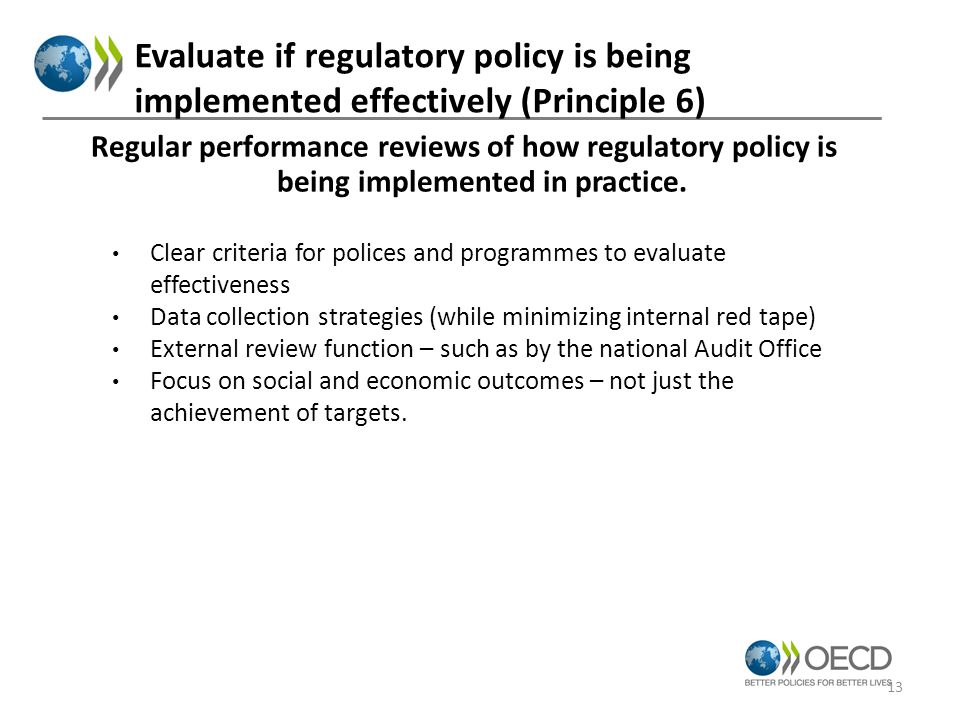 Evaluate if regulatory policy is being implemented effectively (Principle 6) Clear criteria for polices and programmes to evaluate effectiveness Data collection strategies (while minimizing internal red tape) External review function – such as by the national Audit Office Focus on social and economic outcomes – not just the achievement of targets.