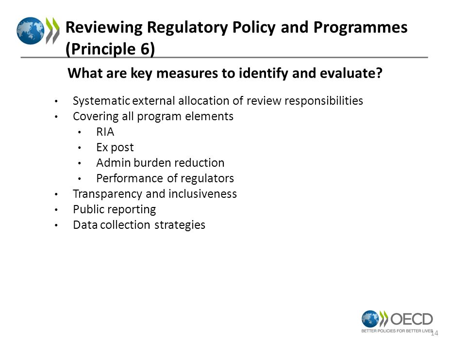 Reviewing Regulatory Policy and Programmes (Principle 6) Systematic external allocation of review responsibilities Covering all program elements RIA Ex post Admin burden reduction Performance of regulators Transparency and inclusiveness Public reporting Data collection strategies What are key measures to identify and evaluate.