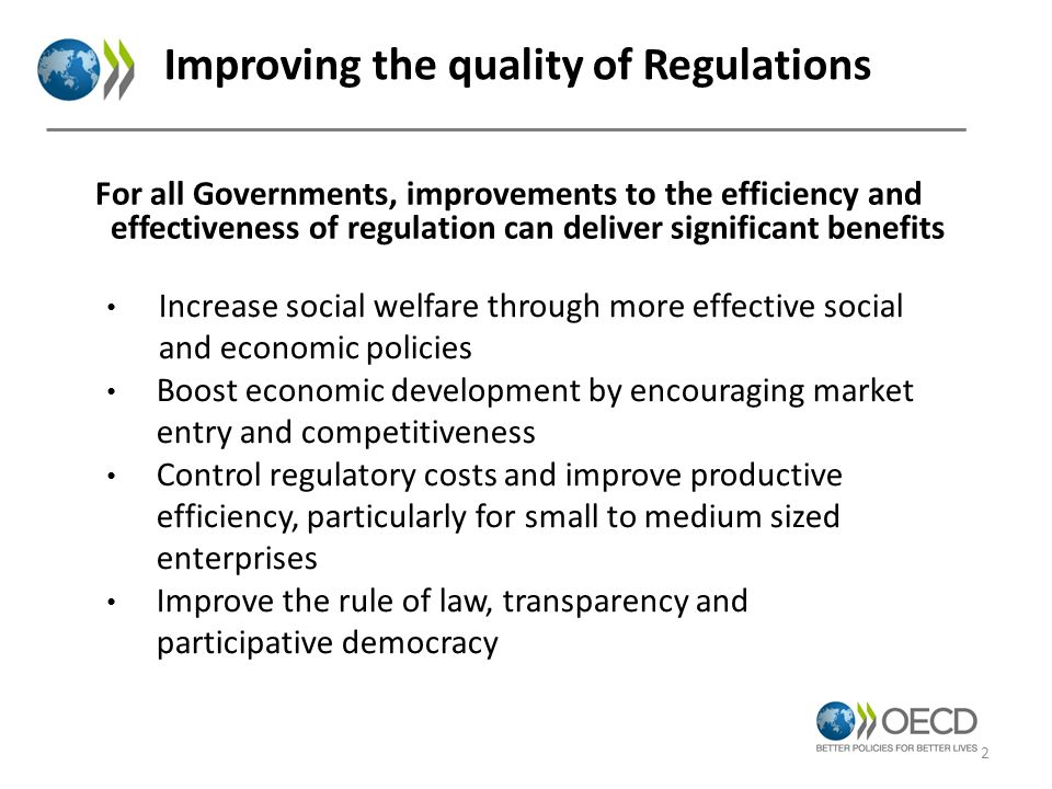 For all Governments, improvements to the efficiency and effectiveness of regulation can deliver significant benefits Improving the quality of Regulations Increase social welfare through more effective social and economic policies Boost economic development by encouraging market entry and competitiveness Control regulatory costs and improve productive efficiency, particularly for small to medium sized enterprises Improve the rule of law, transparency and participative democracy 2
