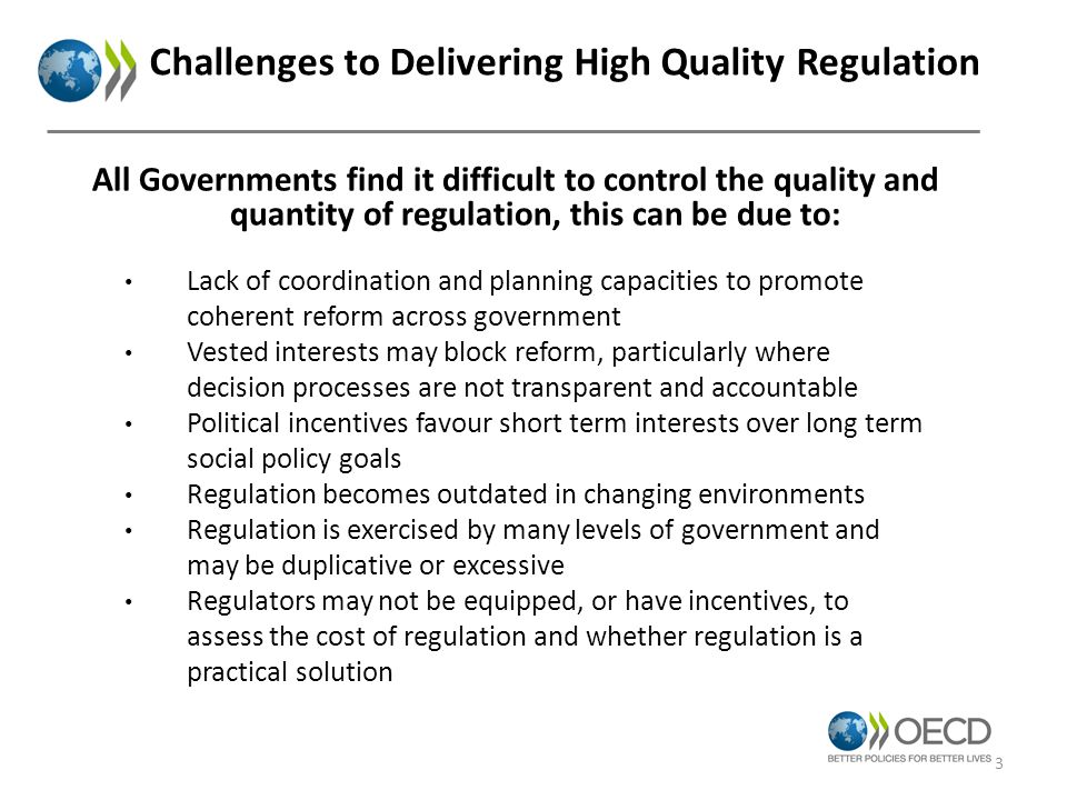 Challenges to Delivering High Quality Regulation Lack of coordination and planning capacities to promote coherent reform across government Vested interests may block reform, particularly where decision processes are not transparent and accountable Political incentives favour short term interests over long term social policy goals Regulation becomes outdated in changing environments Regulation is exercised by many levels of government and may be duplicative or excessive Regulators may not be equipped, or have incentives, to assess the cost of regulation and whether regulation is a practical solution All Governments find it difficult to control the quality and quantity of regulation, this can be due to: 3