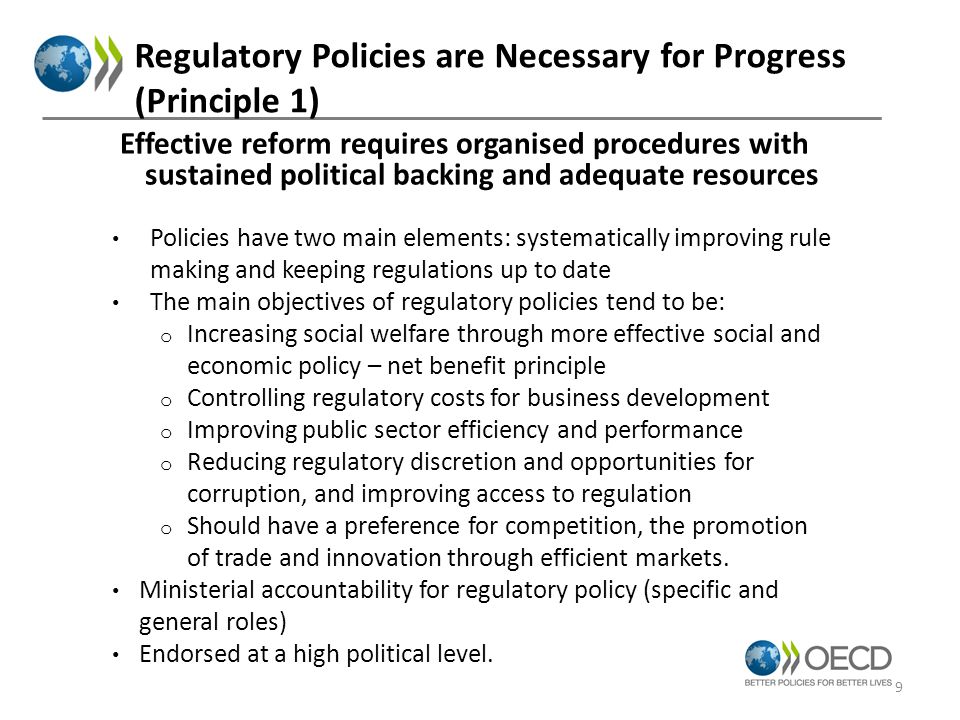 Regulatory Policies are Necessary for Progress (Principle 1) Policies have two main elements: systematically improving rule making and keeping regulations up to date The main objectives of regulatory policies tend to be: o Increasing social welfare through more effective social and economic policy – net benefit principle o Controlling regulatory costs for business development o Improving public sector efficiency and performance o Reducing regulatory discretion and opportunities for corruption, and improving access to regulation o Should have a preference for competition, the promotion of trade and innovation through efficient markets.