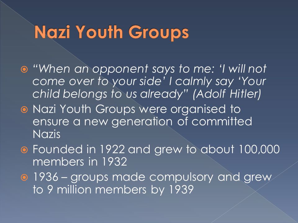  When an opponent says to me: ‘I will not come over to your side’ I calmly say ‘Your child belongs to us already (Adolf Hitler)  Nazi Youth Groups were organised to ensure a new generation of committed Nazis  Founded in 1922 and grew to about 100,000 members in 1932  1936 – groups made compulsory and grew to 9 million members by 1939