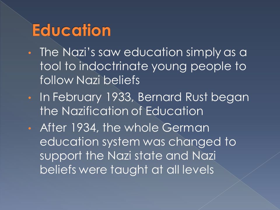 The Nazi’s saw education simply as a tool to indoctrinate young people to follow Nazi beliefs In February 1933, Bernard Rust began the Nazification of Education After 1934, the whole German education system was changed to support the Nazi state and Nazi beliefs were taught at all levels