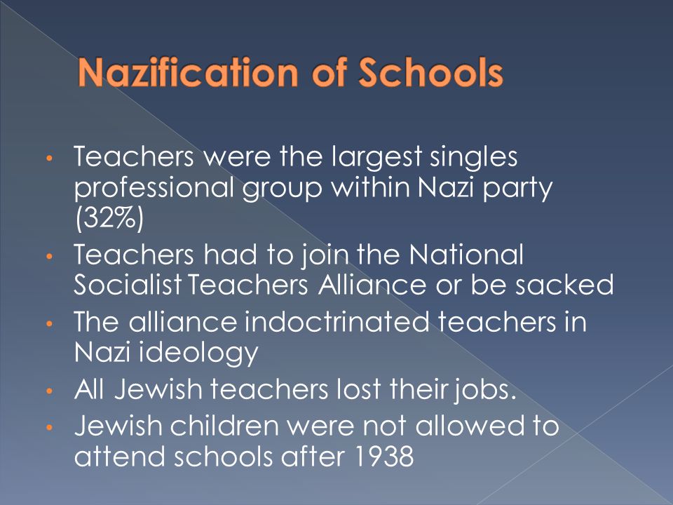 Teachers were the largest singles professional group within Nazi party (32%) Teachers had to join the National Socialist Teachers Alliance or be sacked The alliance indoctrinated teachers in Nazi ideology All Jewish teachers lost their jobs.