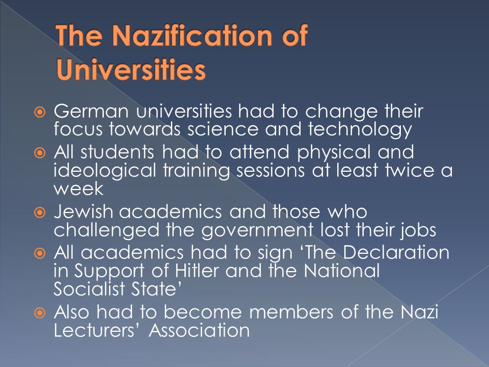  German universities had to change their focus towards science and technology  All students had to attend physical and ideological training sessions at least twice a week  Jewish academics and those who challenged the government lost their jobs  All academics had to sign ‘The Declaration in Support of Hitler and the National Socialist State’  Also had to become members of the Nazi Lecturers’ Association