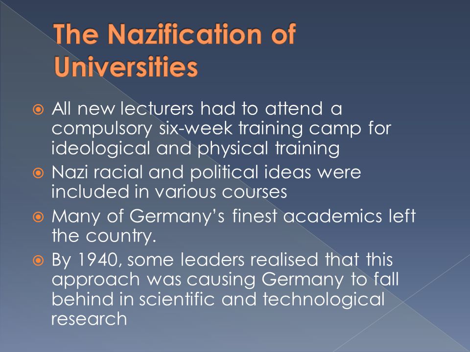  All new lecturers had to attend a compulsory six-week training camp for ideological and physical training  Nazi racial and political ideas were included in various courses  Many of Germany’s finest academics left the country.