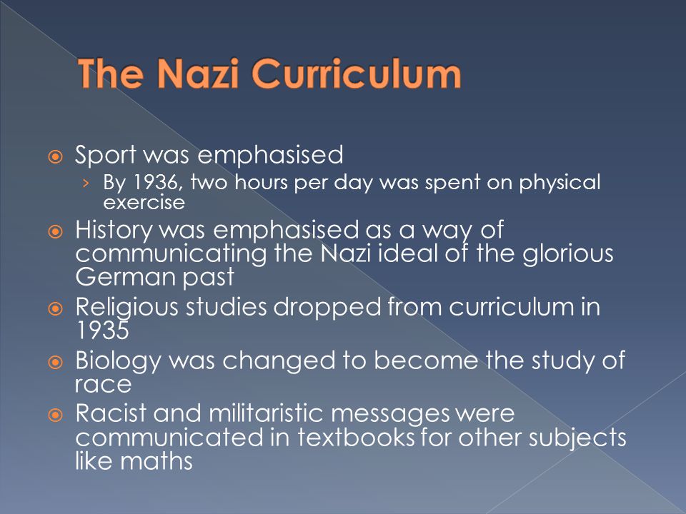  Sport was emphasised › By 1936, two hours per day was spent on physical exercise  History was emphasised as a way of communicating the Nazi ideal of the glorious German past  Religious studies dropped from curriculum in 1935  Biology was changed to become the study of race  Racist and militaristic messages were communicated in textbooks for other subjects like maths