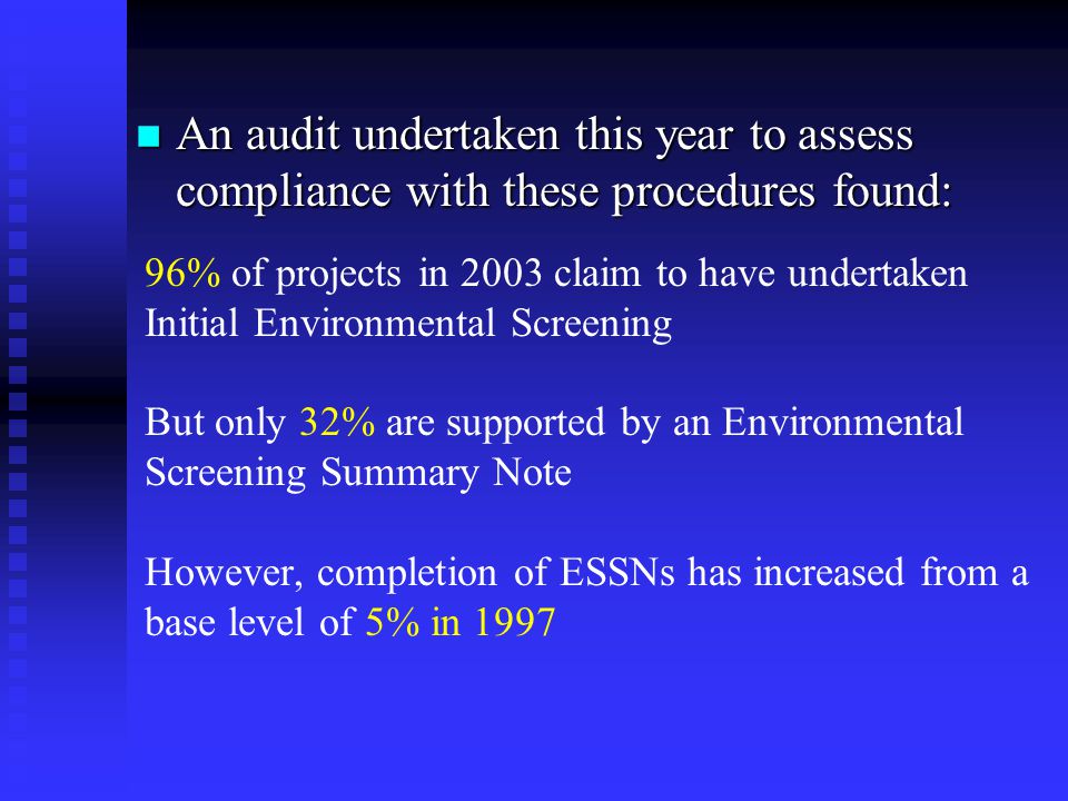 An audit undertaken this year to assess compliance with these procedures found: An audit undertaken this year to assess compliance with these procedures found: 96% of projects in 2003 claim to have undertaken Initial Environmental Screening But only 32% are supported by an Environmental Screening Summary Note However, completion of ESSNs has increased from a base level of 5% in 1997