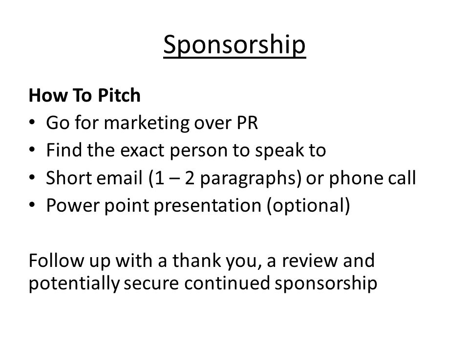 Sponsorship How To Pitch Go for marketing over PR Find the exact person to speak to Short  (1 – 2 paragraphs) or phone call Power point presentation (optional) Follow up with a thank you, a review and potentially secure continued sponsorship