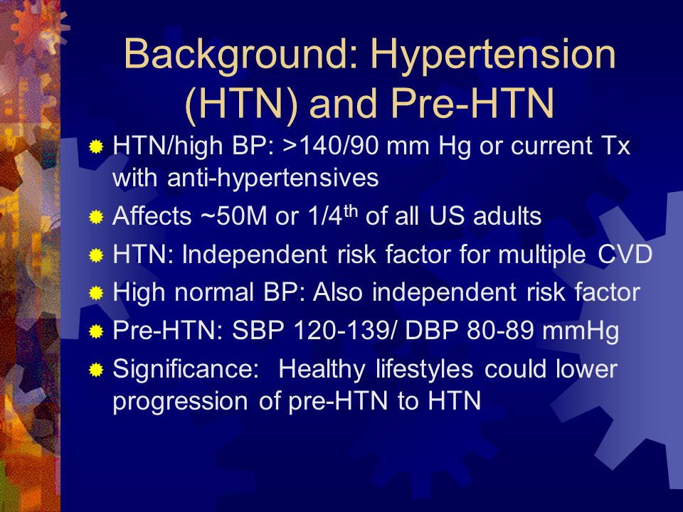 Background: Hypertension (HTN) and Pre-HTN  HTN/high BP: >140/90 mm Hg or current Tx with anti-hypertensives  Affects ~50M or 1/4 th of all US adults  HTN: Independent risk factor for multiple CVD  High normal BP: Also independent risk factor  Pre-HTN: SBP / DBP mmHg  Significance: Healthy lifestyles could lower progression of pre-HTN to HTN