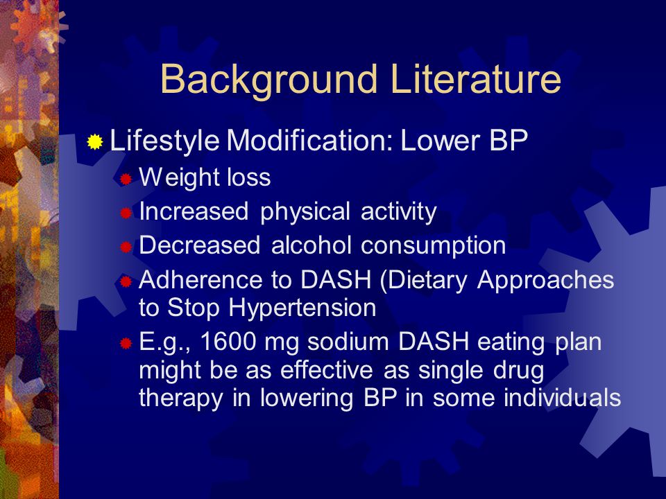 Background Literature  Lifestyle Modification: Lower BP  Weight loss  Increased physical activity  Decreased alcohol consumption  Adherence to DASH (Dietary Approaches to Stop Hypertension  E.g., 1600 mg sodium DASH eating plan might be as effective as single drug therapy in lowering BP in some individuals