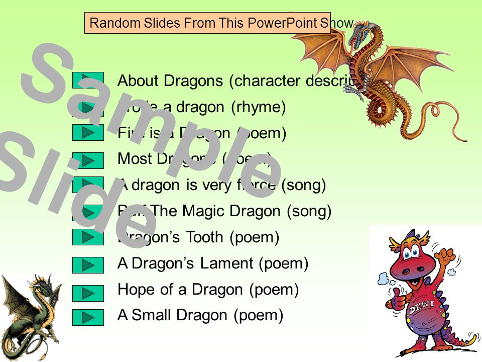 About Dragons (character description) I rode a dragon (rhyme) Fire is a Dragon (poem) Most Dragons (poem) A dragon is very fierce (song) Puff The Magic Dragon (song) Dragon’s Tooth (poem) A Dragon’s Lament (poem) Hope of a Dragon (poem) A Small Dragon (poem) Sample Slide Random Slides From This PowerPoint Show